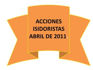 ACCIONES
 ISIDORISTAS
ABRIL DE 2011.
 