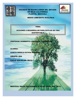 COLEGIO DE BACHILLERES DEL ESTADO
                  DE BAJA CALIFORNIA
                   PLANTEL MEXICALI

                 MEDIO AMBIENTE ECOLOGIA




                        TEMA:

     ACCIONES A DESARROLLAR PARA ESTILOS DE VIDA
                     SUSTENTABLE.




PROFESOR: HUMBERTO LARRINAGA CUNNINGHAM



ALUMNA:

GARCÍA RODELO KATHIA CAROLINA

GRUPO: 604

CICLO ESCOLAR: 2012-1




MEXICALI BAJA CALIFORNIA A 25 DE ABRIL DEL 2012.
 