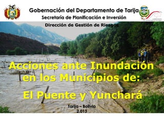 Acciones ante Inundación
en los Municipios de:
El Puente y Yunchará
Gobernación del Departamento de Tarija
Secretaría de Planificación e Inversión
Tarija – Bolivia
2.013
Dirección de Gestión de Riesgos
 