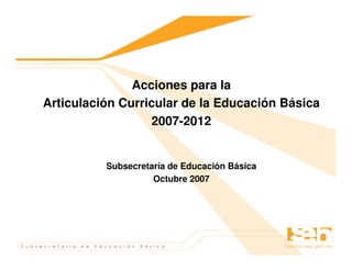 Acciones para la
Articulación Curricular de la Educación Básica
                  2007-2012


          Subsecretaría de Educación Básica
                    Octubre 2007
 
