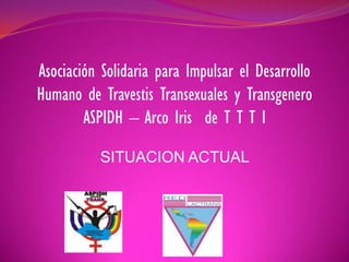 Asociación Solidaria para Impulsar el Desarrollo 
Humano de Travestis Transexuales y Transgenero 
ASPIDH – Arco Iris de T T T I 
SITUACION ACTUAL 
 