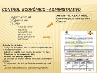 Seguimiento al programa de trabajo. Acta de inicio Plazo de ejecución en general y de cada partida en particular Artículo 103.  R.L.C.P  Inicio. Dentro del plazo señalado en el Contrato. Artículo 104. Anticipo. •  El pago del Anticipo no será condición indispensable para el iniciode los trabajos. •  Deberá ser pagado en un máximo de quince (15) días. •  El anticipo no será mayor del 50%. •  Artículo 105. Anticipo Especial. •  Se aplicarán las mismas normas en cuanto a la Fianza de Anticipo. •  El otorgamiento del Anticipo Especial no será mayor del 20%. •  La suma de los anticipos no podrá ser mayor al 70%. 