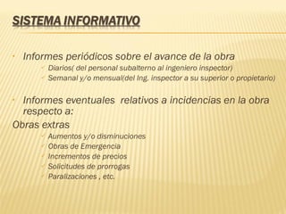 Informes periódicos sobre el avance de la obra Diarios( del personal subalterno al ingeniero inspector) Semanal y/o mensual(del Ing. inspector a su superior o propietario) Informes eventuales  relativos a incidencias en la obra respecto a: Obras extras Aumentos y/o disminuciones Obras de Emergencia Incrementos de precios Solicitudes de prorrogas Paralizaciones , etc. 