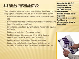 Diario de obra: debidamente identificado y foliado en c/u de sus páginas. Deberá anotarse en él asuntos tales como: Reuniones Decisiones tomadas. Instrucciones dadas, etc. Cuestiones tratadas en las comunicaciones entre el Ing. inspector y el Ing. residente. Cuestiones ejecutada durante el día. Personal y equipo utilizado. Fechas de solicitud y firmas de actas Problemas que se presenten en la obra: lluvias, accidentes, paralizaciones (indicar causas). Fechas y montos de valuaciones tramitadas. Fechas de todo lo relacionado con solicitudes de aumentos, obras extras, incrementos de precios, etc. Articulo 164 R.L.C.P El Contratista está obligado a llevar un Libro de Obra, debidamente foliado, firmado por el Ingeniero Inspector, el Ingeniero Residente y el representante de la Contratista 