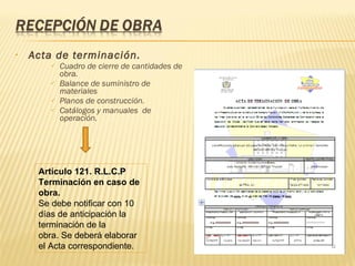 Acta de terminación. Cuadro de cierre de cantidades de obra. Balance de suministro de materiales  Planos de construcción. Catálogos y manuales  de operación. Artículo 121.  R.L.C.P  Terminación en caso de obra. Se debe notificar con 10 días de anticipación la terminación de la obra. Se deberá elaborar el Acta correspondiente. 