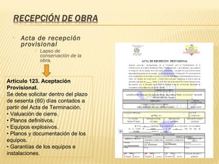 Acta de recepción provisional Lapso de conservación de la obra. Artículo 123. Aceptación Provisional. Se debe solicitar dentro del plazo de sesenta (60) días contados a partir del Acta de Terminación. •  Valuación de cierre. •  Planos definitivos. •  Equipos explosivos. •  Planos y documentación de los equipos. •  Garantías de los equipos e instalaciones. 