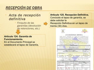 Acta de recepción definitiva  Finiquito de las garantías (devolución de retenciones, etc.) Artículo 125. Recepción Definitiva. Concluido el lapso de garantía, se debe solicitar la Recepción Definitiva en un lapso de treinta (30) días. Artículo 124. Garantía de Funcionamiento. En el Documento Principal se establecerá el lapso de Garantía, 
