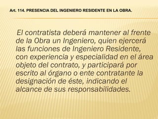 El contratista deberá mantener al frente de la Obra un Ingeniero, quien ejercerá las funciones de Ingeniero Residente, con experiencia y especialidad en el área objeto del contrato, y participará por escrito al órgano o ente contratante la designación de éste, indicando el alcance de sus responsabilidades. Art. 114. PRESENCIA DEL INGENIERO RESIDENTE EN LA OBRA. 