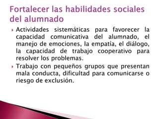    Actividades sistemáticas para favorecer la
    capacidad comunicativa del alumnado, el
    manejo de emociones, la empatía, el diálogo,
    la capacidad de trabajo cooperativo para
    resolver los problemas.
   Trabajo con pequeños grupos que presentan
    mala conducta, dificultad para comunicarse o
    riesgo de exclusión.
 
