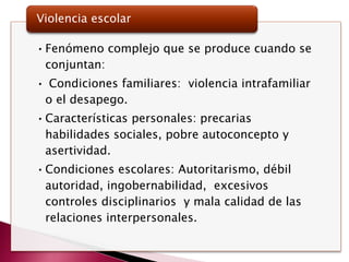 Violencia escolar

• Fenómeno complejo que se produce cuando se
  conjuntan:
• Condiciones familiares: violencia intrafamiliar
 o el desapego.
• Características personales: precarias
  habilidades sociales, pobre autoconcepto y
  asertividad.
• Condiciones escolares: Autoritarismo, débil
  autoridad, ingobernabilidad, excesivos
  controles disciplinarios y mala calidad de las
  relaciones interpersonales.
 