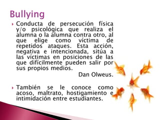    Conducta de persecución física
    y/o psicológica que realiza el
    alumna o la alumna contra otro, al
    que elige como víctima de
    repetidos ataques. Esta acción,
    negativa e intencionada, sitúa a
    las víctimas en posiciones de las
    que difícilmente pueden salir por
    sus propios medios.
                         Dan Olweus.

   También se le conoce como
    acoso, maltrato, hostigamiento e
    intimidación entre estudiantes.
 