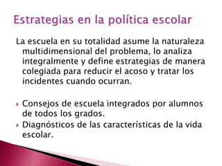 La escuela en su totalidad asume la naturaleza
 multidimensional del problema, lo analiza
 integralmente y define estrategias de manera
 colegiada para reducir el acoso y tratar los
 incidentes cuando ocurran.

   Consejos de escuela integrados por alumnos
    de todos los grados.
   Diagnósticos de las características de la vida
    escolar.
 
