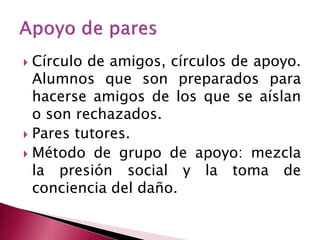  Círculo de amigos, círculos de apoyo.
  Alumnos que son preparados para
  hacerse amigos de los que se aíslan
  o son rechazados.
 Pares tutores.
 Método de grupo de apoyo: mezcla
  la presión social y la toma de
  conciencia del daño.
 