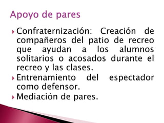  Confraternización:   Creación de
  compañeros del patio de recreo
  que ayudan a los alumnos
  solitarios o acosados durante el
  recreo y las clases.
 Entrenamiento     del espectador
  como defensor.
 Mediación de pares.
 