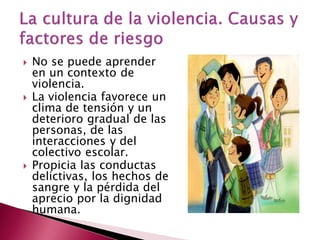    No se puede aprender
    en un contexto de
    violencia.
   La violencia favorece un
    clima de tensión y un
    deterioro gradual de las
    personas, de las
    interacciones y del
    colectivo escolar.
   Propicia las conductas
    delictivas, los hechos de
    sangre y la pérdida del
    aprecio por la dignidad
    humana.
 