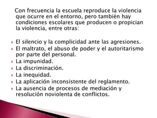 Con frecuencia la escuela reproduce la violencia
    que ocurre en el entorno, pero también hay
    condiciones escolares que producen o propician
    la violencia, entre otras:

   El silencio y la complicidad ante las agresiones.
   El maltrato, el abuso de poder y el autoritarismo
    por parte del personal.
   La impunidad.
   La discriminación.
   La inequidad.
   La aplicación inconsistente del reglamento.
   La ausencia de procesos de mediación y
    resolución noviolenta de conflictos.
 
