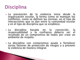    La prevención de la violencia inicia desde la
    organización escolar, la forma como se manejan los
    conflictos, como se definen las normas, en el tipo de
    interacciones que se dan entre la comunidad escolar
    y en el tipo de disciplina que se establece.

   La disciplina basada en la convicción, la
    responsabilidad y la confianza debería ser el
    resultado de un compromiso de todos por crear un
    ambiente de respeto.

   La disciplina con compromiso ayuda a fortalecer
    varios factores de protección de riesgos y a prevenir
    la violencia de manera integral.
 