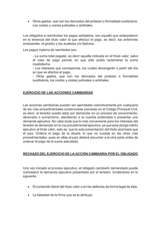  Otros gastos, que son los derivados del protesto o formalidad sustitutoria.
Los costos y cosías judiciales o arbitrales.
Los obligados a reembolsar los pagos señalados, son aquello que antecedieron
en la tenencia del título valor al que efectuó el pago, es decir, los anteriores
endosantes, el girador y los avalistas y/o fiadores.
Los pagos materia de reembolso son:
- La suma total pagada, es decir aquella indicada en el título valor, salvo
el caso de pago parcial, en que sólo podrá reclamarse la suma
insatisfecha.
- Los intereses que corresponda, los cuales devengarán a partir del día
en que se efectúa el pago.
- Otros gastos, que son los derivados del protesto o formalidad
sustitutoria, los costos y costas judiciales o arbitrales.
EJERCICIO DE LAS ACCIONES CAMBIARIAS
Las acciones cambiarías pueden ser ejercitadas coercitivamente por cualquiera
de las vías procedimentales contenciosas previstas en el Código Procesal Civil,
es decir, el tenedor puede optar por demandar en un proceso de conocimiento,
abreviado o sumarísimo, atendiendo a la cuantía pretendida o presentar una
demanda ejecutiva. No cabe duda que lo más conveniente para los intereses del
tenedor es demandar en la vía procedimental ejecutiva, ya que esta otorga mérito
ejecutivo al título valor, esto es, que la sola presentación del título acarreará que
el juez. Ordene el pago de la deuda; lo que no sucede en las otras vías
procedimentales, pues en ellas el juez deberá escuchar a la otra parte antes de
ordenar el pago de la suma adeudada.
RECHAZO DEL EJERCICIO DE LA ACCIÓN CAMBIARIA POR EL OBLIGADO
Una vez iniciado el proceso ejecutivo, el obligado cambiarlo demandado puede
contradecir la demanda ejecutiva presentada por el tenedor, fundándose en lo
siguiente:
 El contenido literal del título valor o en los defectos de forma legal de éste.
 La falsedad de la firma que se le atribuye.
 
