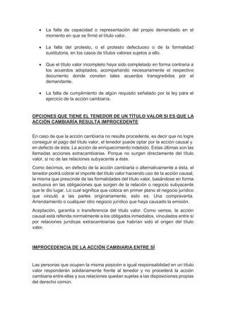  La falla de capacidad o representación del propio demandado en el
momento en que se firmó el título valor.
 La falla del protesto, o el protesto defectuoso o de la formalidad
sustitutoria, en los casos de títulos valores sujetos a ello.
 Que el título valor incompleto haya sido completado en forma contraria a
los acuerdos adoptados, acompañando necesariamente el respectivo
documento donde consten tales acuerdos transgredidos por el
demandante.
 La falta de cumplimiento de algún requisito señalado por la ley para el
ejercicio de la acción cambiaría.
OPCIONES QUE TIENE EL TENEDOR DE UN TÍTULO VALOR SI ES QUE LA
ACCIÓN CAMBIARÍA RESULTA IMPROCEDENTE
En caso de que la acción cambiaría no resulte procedente, es decir que no logre
conseguir el pago del título valor, el tenedor puede optar por la acción causal y.
en defecto de ésta. La acción de enriquecimiento indebido. Estas últimas son las
llamadas acciones extracambiarias. Porque no surgen directamente del título
valor, si no de las relaciones subyacente a éste.
Como decimos, en defecto de la acción cambiarla o alternativamente a ésta, el
tenedor podrá cobrar el importe del título valor haciendo uso de la acción causal,
la misma que prescinde de las formalidades del título valor, basándose en forma
exclusiva en las obligaciones que surgen de la relación o negocio subyacente
que le dio lugar. Lo cual significa que coloca en primer plano al negocio jurídico
que vinculó a las parles originariamente, esto es. Una compraventa.
Arrendamiento o cualquier otro negocio jurídico que haya causado la emisión.
Aceptación, garantía o transferencia del título valor. Como vemos, la acción
causal está referida normalmente a los obligados inmediatos, vinculados entre sí
por relaciones jurídicas extracambiarias que habrían sido el origen del título
valor.
IMPROCEDENCIA DE LA ACCIÓN CAMBIARIA ENTRE SÍ
Las personas que ocupen la misma posición e igual responsabilidad en un título
valor responderán solidariamente frente al tenedor y no procederá la acción
cambiaria entre ellas y sus relaciones quedan sujetas a las disposiciones propias
del derecho común.
 
