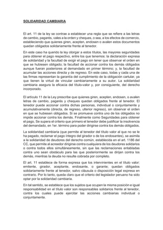 SOLIDARIDAD CAMBIARIA
El art. 11 de la ley se contrae a establecer una regla que se refiere a las letras
de cambio, pagarés, vales a la orden y cheques, o sea, a los efectos de comercio,
estableciendo que quienes giren, acepten, endosen o avalen estos documentos
quedan obligados solidariamente frente al tenedor.
En este caso ha querido la ley otorgar a estos títulos, las mayores seguridades
para obtener el pago respectivo, entre los que tenemos: la declaración expresa
de solidaridad y la facultad de exigir el pago sin tener que observar el orden en
que se hubiesen obligado; la facultad de accionar contra los demás obligados
aunque fueran posteriores al demandado en primer término; y, la facultad de
acumular las acciones directa y de regreso. En este caso, todas y cada una de
las firmas representan la garantía del cumplimiento de la obligación cartular, ya
que tienen la virtud de vincular cambiariamente a su autor. La solidaridad
cambiaria asegura la eficacia del título-valor y, por consiguiente, del derecho
incorporado.
El artículo 11 de la Ley prescribe que quienes giren, acepten, endosen, o avalen
letras de cambio, pagarés y cheques quedan obligados frente al tenedor. El
tenedor puede accionar contra dichas personas, individual o conjuntamente y
acumulativamente (directa, de regreso, ulterior regreso), sin observar el orden
en que se hubiesen obligados. Si se promueve contra uno de los obligados no
impide accionar contra los demás. Finalmente como Seguridades para obtener
el pago, Se supera el criterio que primero el tenedor debe justificar la insolvencia
del demandado, en 1er. término para poder dirigirse contra los demás obligados.
La solidaridad cambiaria (que permite al tenedor del título valor al que no se le
ha pagado, reclamar el pago íntegro del girador o de los endosantes), se asimila
a la solidaridad de deudores del derecho común, establecida en el art. 1186 del
CC, que permite al acreedor dirigirse contra cualquiera de los deudores solidarios
o contra todos ellos simultáneamente, sin que las reclamaciones entabladas
contra uno sean obstáculo para las que posteriormente se dirijan contra los
demás, mientras la deuda no resulte cobrada por completo.
El art. 11 establece de forma expresa que los intervinientes en el título valor:
emitente, girador, aceptante, endosante, o garante; quedan obligados
solidariamente frente al tenedor, salvo cláusula o disposición legal expresa en
contrario. Por lo tanto, queda claro que el criterio del legislador peruano ha sido
optar por la solidaridad cambiaria.
En tal sentido, se establece que los sujetos que ocupen la misma posición e igual
responsabilidad en el título valor son responsables solidarios frente al tenedor,
contra los cuales puede ejercitar las acciones cambiarias individual o
conjuntamente.
 