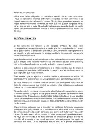 Asimismo, se prescribe:
- Que entre dichos obligados, no procede el ejercicio de acciones cambiarias.
- Que las relaciones internas entre tales obligados, quedan sometidas a las
disposiciones propias del derecho común. Ello significa, que cobran vigencia las
reglas de las obligaciones solidarias, es decir, que sólo quedan obligados por su
parte, pero no por el todo. El codeudor solidario que paga la deuda no puede
repetir de los otros codeudores más de la porción que le corresponde a cada uno
de ellos.
ACCIÓN ALTERNATIVA
Si las calidades del tenedor y del obligado principal del título valor
correspondieran respectivamente al acreedor y al deudor de la relación causal,
de la que se derivó la emisión de dicho título valor, el tenedor podrá promover a
su elección y alternativamente, la acción cambiaria derivada del mismo o la
respectiva acción causal.
Igual derecho asistirá al endosatario respecto a su inmediato endosante, siempre
que el endoso fuere absoluto y derivase de una relación causal, en la que uno y
otro tuvieren las calidades de acreedor y deudor, respectivamente.
Subsiste la acción causal correspondiente a la relación jurídica que dio origen a
la emisión y/o transmisión del título valor no pagado a su vencimiento, a menos
que se pruebe que hubo novación.
Si el tenedor opta por ejercitar la acción cambiaria, de acuerdo al Artículo 18
podrá recurrir a cualquiera de las vías procesales que admita la ley procesal.
Se hace referencia a la doble situación jurídica que emerge del título valor; es
decir, la relación causal que originó su emisión, y las obligaciones cartulares
propias del documento cambiario.
Dicha disposición concierne propiamente a los títulos valores crediticios, como
la letra de cambio o pagaré, en los que la relación causal no se revela del tenor
del documento. Tratándose de los llamados títulos de tradición, o sea, aquellos
títulos valores que representan mercaderías, la acción emergente del título valor
aparece vinculada a la relación causal, es decir, al contrato que originó la emisión
de documento.
El primer inciso establece que si coinciden las calidades de tenedor y acreedor
y obligado principal y deudor de la relación causal; el tenedor puede promover
de forma alternativa la acción cambiaria que derive del título valor y la acción
causal. Para ello, como afirma nuestra doctrina, es necesario que el documento
no haya sido endosado, o no haya entrado en circulación, porque si esto ha
ocurrido el endosatario no podrá promover alternativamente las acciones
derivadas del título. De lo expresado resulta que, ni el primer endosatario
 