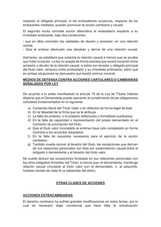 respecto al obligado principal, ni los endosatarios sucesivos, respecto de los
endosantes mediatos, pueden promover la acción cambiaria y causal.
El segundo inciso concede acción alternativa al endosatario respecto a su
inmediato endosante, bajo dos condiciones:
- que en ellos coincidan las calidades de deudor y acreedor, en una relación
causal.
- Que el endoso efectuado sea absoluto y derive de una relación causal.
Asimismo, se establece que subsiste la relación causal a menos que se pruebe
que hubo novación. La ley no acepta de forma expresa que exista novación entre
acreedor y deudor de la relación causal, si éstos son tenedor y obligado principal
del título valor, tampoco entre endosatario y su inmediato endosante; salvo que
en ambas situaciones se demuestre que existió animus novandi.
MEDIOS DE DEFENSA CONTRA ACCIONES CARTULARES O CAMBIARIAS
SEÑALADAS POR LEY
De acuerdo a lo antes manifestado el artículo 19 de la Ley de Títulos Valores
dispone que el Demandado puede oponerse al cumplimiento de las obligaciones
cartulares fundamentados en lo siguiente:
a) Contenido literal del Título Valor o en defectos de forma legal de éste
b) En la falsedad de la firma que se le atribuye.
c) La falta de protesto, o el protesto defectuoso o formalidad sustitutoria.
d) En la falta de capacidad o representación del propio demandado en el
momento de suscripción del título.
e) Que el título valor incompleto al emitirse haya sido completado en forma
contraria a los acuerdos adoptados
f) En la falta de requisitos necesarios para el ejercicio de la acción
cambiaria;
g) También puede oponer al tenedor del título, las excepciones que deriven
de sus relaciones personales con éste por existirrelación causal entre el
obligado o demandante y el tenedor del título valor.
No puede deducir las excepciones fundadas en sus relaciones personales con
los otros obligados firmantes del Título, a menos que, el demandante, mantenga
relación causal vinculada al título valor con el demandado, o, al adquirirlo,
hubiese obrado de mala fe (a sabiendas del daño).
OTRAS CLASES DE ACCIONES
ACCIONES EXTRACAMBIARIAS
El derecho cambiario ha sufrido grandes modificaciones en estos temas, por lo
cual es necesario dejar constancia que hace falta la actualización
 