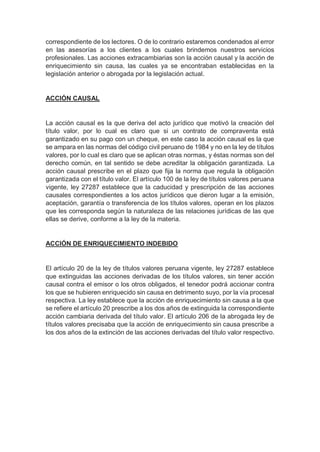 correspondiente de los lectores. O de lo contrario estaremos condenados al error
en las asesorías a los clientes a los cuales brindemos nuestros servicios
profesionales. Las acciones extracambiarias son la acción causal y la acción de
enriquecimiento sin causa, las cuales ya se encontraban establecidas en la
legislación anterior o abrogada por la legislación actual.
ACCIÓN CAUSAL
La acción causal es la que deriva del acto jurídico que motivó la creación del
título valor, por lo cual es claro que si un contrato de compraventa está
garantizado en su pago con un cheque, en este caso la acción causal es la que
se ampara en las normas del código civil peruano de 1984 y no en la ley de títulos
valores, por lo cual es claro que se aplican otras normas, y éstas normas son del
derecho común, en tal sentido se debe acreditar la obligación garantizada. La
acción causal prescribe en el plazo que fija la norma que regula la obligación
garantizada con el título valor. El artículo 100 de la ley de títulos valores peruana
vigente, ley 27287 establece que la caducidad y prescripción de las acciones
causales correspondientes a los actos jurídicos que dieron lugar a la emisión,
aceptación, garantía o transferencia de los títulos valores, operan en los plazos
que les corresponda según la naturaleza de las relaciones jurídicas de las que
ellas se derive, conforme a la ley de la materia.
ACCIÓN DE ENRIQUECIMIENTO INDEBIDO
El artículo 20 de la ley de títulos valores peruana vigente, ley 27287 establece
que extinguidas las acciones derivadas de los títulos valores, sin tener acción
causal contra el emisor o los otros obligados, el tenedor podrá accionar contra
los que se hubieren enriquecido sin causa en detrimento suyo, por la vía procesal
respectiva. La ley establece que la acción de enriquecimiento sin causa a la que
se refiere el artículo 20 prescribe a los dos años de extinguida la correspondiente
acción cambiaria derivada del título valor. El artículo 206 de la abrogada ley de
títulos valores precisaba que la acción de enriquecimiento sin causa prescribe a
los dos años de la extinción de las acciones derivadas del título valor respectivo.
 