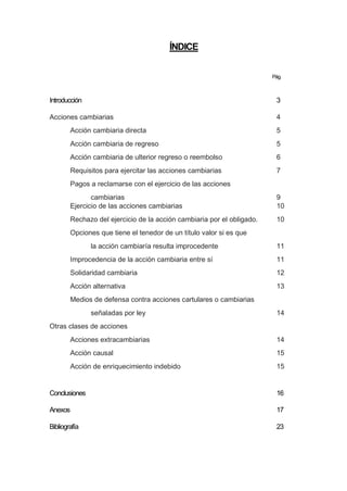 ÍNDICE
Pág.
Introducción 3
Acciones cambiarias 4
Acción cambiaria directa 5
Acción cambiaria de regreso 5
Acción cambiaria de ulterior regreso o reembolso 6
Requisitos para ejercitar las acciones cambiarias 7
Pagos a reclamarse con el ejercicio de las acciones
cambiarias 9
Ejercicio de las acciones cambiarias 10
Rechazo del ejercicio de la acción cambiaria por el obligado. 10
Opciones que tiene el tenedor de un título valor si es que
la acción cambiaría resulta improcedente 11
Improcedencia de la acción cambiaria entre sí 11
Solidaridad cambiaria 12
Acción alternativa 13
Medios de defensa contra acciones cartulares o cambiarias
señaladas por ley 14
Otras clases de acciones
Acciones extracambiarias 14
Acción causal 15
Acción de enriquecimiento indebido 15
Conclusiones 16
Anexos 17
Bibliografía 23
 