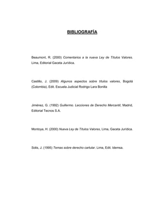 BIBLIOGRAFÍA
Beaumont, R. (2000) Comentarios a la nueva Ley de Títulos Valores.
Lima, Editorial Gaceta Jurídica.
Castillo, J. (2009) Algunos aspectos sobre títulos valores, Bogotá
(Colombia), Edit. Escuela Judicial Rodrigo Lara Bonilla
Jiménez, G. (1992) Guillermo. Lecciones de Derecho Mercantil, Madrid,
Editorial Tecnos S.A.
Montoya, H. (2000) Nueva Ley de Títulos Valores, Lima, Gaceta Jurídica.
Solis, J. (1995) Temas sobre derecho cartular. Lima, Edit. Idemsa.
 