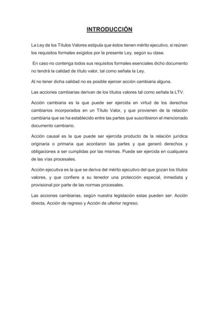 INTRODUCCIÓN
La Ley de los Títulos Valores estipula que éstos tienen mérito ejecutivo, si reúnen
los requisitos formales exigidos por la presente Ley, según su clase.
En caso no contenga todos sus requisitos formales esenciales dicho documento
no tendrá la calidad de título valor, tal como señala la Ley.
Al no tener dicha calidad no es posible ejercer acción cambiaria alguna.
Las acciones cambiarias derivan de los títulos valores tal como señala la LTV.
Acción cambiaria es la que puede ser ejercida en virtud de los derechos
cambiarios incorporados en un Título Valor, y que provienen de la relación
cambiaria que se ha establecido entre las partes que suscribieron el mencionado
documento cambiario.
Acción causal es la que puede ser ejercida producto de la relación jurídica
originaria o primaria que acordaron las partes y que generó derechos y
obligaciones a ser cumplidas por las mismas. Puede ser ejercida en cualquiera
de las vías procesales.
Acción ejecutiva es la que se deriva del mérito ejecutivo del que gozan los títulos
valores, y que confiere a su tenedor una protección especial, inmediata y
provisional por parte de las normas procesales.
Las acciones cambiarias, según nuestra legislación estas pueden ser: Acción
directa, Acción de regreso y Acción de ulterior regreso.
 
