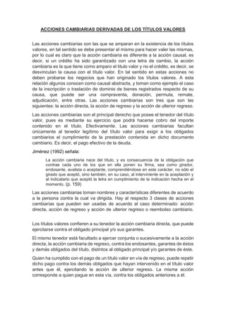 ACCIONES CAMBIARIAS DERIVADAS DE LOS TÍTULOS VALORES
Las acciones cambiarias son las que se amparan en la existencia de los títulos
valores, en tal sentido se debe presentar el mismo para hacer valer las mismas,
por lo cual es claro que la acción cambiaria es diferente a la acción causal, es
decir, si un crédito ha sido garantizado con una letra de cambio, la acción
cambiaria es la que tiene como amparo el titulo valor y no el crédito, es decir, se
desvinculan la causa con el título valor. En tal sentido en estas acciones no
deben probarse los negocios que han originado los títulos valores. A esta
relación algunos conocen como causal abstracta, y toman como ejemplo el caso
de la inscripción o traslación de dominio de bienes registrados respecto de su
causa, que puede ser una compraventa, donación, permuta, remate,
adjudicación, entre otras. Las acciones cambiarias son tres que son las
siguientes: la acción directa, la acción de regreso y la acción de ulterior regreso.
Las acciones cambiarias son el principal derecho que posee el tenedor del título
valor, pues es mediante su ejercicio que podrá hacerse cobro del importe
contenido en el título. Efectivamente. Las acciones cambiarias facultan
únicamente al tenedor legítimo del título valor para exigir a los obligados
cambiarios el cumplimiento de la prestación contenida en dicho documento
cambiario. Es decir, el pago efectivo de la deuda.
Jiménez (1992) señala:
La acción cambiaria nace del título, y es consecuencia de la obligación que
contrae cada uno de los que en ella ponen su firma, sea como girador,
endosante, avalista o aceptante, comprendiéndose en este carácter, no sólo el
girado que aceptó, sino también, en su caso, al interviniente en la aceptación y
al indicatario que aceptó la letra en cumplimiento de la indicación hecha en el
momento. (p. 159)
Las acciones cambiarias toman nombres y características diferentes de acuerdo
a la persona contra la cual va dirigida. Hay al respecto 3 clases de acciones
cambiarias que pueden ser usadas de acuerdo al caso determinado: acción
directa, acción de regreso y acción de ulterior regreso o reembolso cambiario.
Los títulos valores confieren a su tenedor la acción cambiaria directa, que puede
ejercitarse contra el obligado principal y/o sus garantes.
El mismo tenedor está facultado a ejercer conjunta o sucesivamente a la acción
directa, la acción cambiaria de regreso, contra los endosantes, garantes de éstos
y demás obligados del título, distintos al obligado principal y/o garantes de éste.
Quien ha cumplido con el pago de un título valor en vía de regreso, puede repetir
dicho pago contra los demás obligados que hayan intervenido en el título valor
antes que él, ejercitando la acción de ulterior regreso. La misma acción
corresponde a quien pague en esta vía, contra los obligados anteriores a él.
 