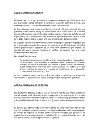 ACCIÓN CAMBIARIA DIRECTA
El artículo 90.1 de la ley de títulos valores peruana vigente, ley 27287, establece
que los títulos valores confieren a su tenedor la acción cambiaria directa, que
puede ejercitarse contra el obligado principal y/o sus garantes.
La ley establece que puede ejercitarse contra el obligado principal y/o sus
garantes. Como vemos, la ley no señala quién es el sujeto activo de la acción
directa, refiriéndose solamente a los sujetos pasivos. Podemos señalar que el
sujeto activo de la acción directa es el tenedor legítimo del título valor, a quien
se le debe hacer efectivo el pago a la sola presentación del documento.
La cuestión estaría en determinar cuando un simple poseedor puede probar que
es el legítimo tenedor del documento. Al respecto, el art. 45.1 de la Ley de títulos
valores precisa que el poseedor de un título valor transmisible por endoso, es
considerado como tenedor legítimo si justifica su derecho por una serie
ininterrumpida de endosos.
Montoya (2000) expresa:
Respecto a los sujetos pasivos, la ley anterior señala al aceptante y sus avalistas.
La actual, como vimos, considera al obligado principal y sus garantes. Obligado
principal, no solo es el aceptante sino también el girador, e cual, naturalmente,
puede tener garantes. Garantes, como son los avalistas y los fiadores, pues con
ambos institutos se asegura y respalda el cumplimiento de la prestación
contenida en el título valor. (p. 148)
La Ley establece que prescribe a los tres años, a partir de su respectivo
vencimiento, la acción directa contra el obligado principal y/o sus garantes.
ACCIÓN CAMBIARIA DE REGRESO
El artículo 90.2 de la ley de títulos valores peruana vigente, Ley 27287, establece
que el tenedor está facultado a ejercer conjunta o sucesivamente a la acción
directa, la acción cambiaria de regreso, contra los endosantes, garantes de éstos
y demás obligados del título, distintos al obligado principal y/o garantes de éste.
Es aquella que corresponde al tenedor legítimo del título valor y además a cada
uno de los obligados que haya tenido que efectuar el pago a un tenedor posterior,
La acción de regreso se ejercita contra cualquier obligado que puede ser el
aceptante o sus avalistas. La responsabilidad del endosante deriva del hecho de
que por el endoso asume la posición de un girador.
 