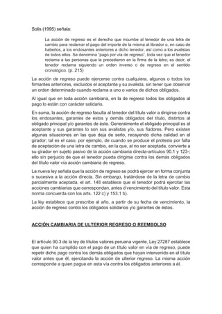 Solis (1995) señala:
La acción de regreso es el derecho que incumbe al tenedor de una letra de
cambio para reclamar el pago del importe de la misma al librador o, en caso de
haberlos, a los endosantes anteriores a dicho tenedor, así como a los avalistas
de todos ellos. Se denomina “pago por vía de regreso”, toda vez que el tenedor
reclama a las personas que le precedieron en la firma de la letra; es decir, el
tenedor reclama siguiendo un orden inverso o de regreso en el sentido
cronológico. (p. 215)
La acción de regreso puede ejercerse contra cualquiera, algunos o todos los
firmantes anteriores, excluidos el aceptante y su avalista, sin tener que observar
un orden determinado cuando reclama a uno o varios de dichos obligados.
Al igual que en toda acción cambiaria, en la de regreso todos los obligados al
pago lo están con carácter solidario.
En suma, la acción de regreso faculta al tenedor del título valor a dirigirse contra
los endosantes, garantes de estos y demás obligados del título, distintos al
obligado principal y/o garantes de éste. Generalmente el obligado principal es el
aceptante y sus garantes lo son sus avalistas y/o, sus fiadores. Pero existen
algunas situaciones en las que deja de serlo, recayendo dicha calidad en el
girador; tal es el caso, por ejemplo, de cuando se produce el protesto por falta
de aceptación de una letra de cambio, en la que, al no ser aceptada, convierte a
su girador en sujeto pasivo de la acción cambiaria directa-artículos 90.1 y 123-;
ello sin perjuicio de que el tenedor pueda dirigirse contra los demás obligados
del título valor vía acción cambiaria de regreso.
La nueva ley señala que la acción de regreso se podrá ejercer en forma conjunta
o sucesiva a la acción directa. Sin embargo, tratándose de la letra de cambio
parcialmente aceptada, el art. 148 establece que el tenedor podrá ejercitar las
acciones cambiarias que correspondan, antes d vencimiento del título valor. Esta
norma concuerda con los arts. 122 c) y 153.1 b).
La ley establece que prescribe al año, a partir de su fecha de vencimiento, la
acción de regreso contra los obligados solidarios y/o garantes de éstos.
ACCIÓN CAMBIARIA DE ULTERIOR REGRESO O REEMBOLSO
El artículo 90.3 de la ley de títulos valores peruana vigente, Ley 27287 establece
que quien ha cumplido con el pago de un título valor en vía de regreso, puede
repetir dicho pago contra los demás obligados que hayan intervenido en el título
valor antes que él, ejercitando la acción de ulterior regreso. La misma acción
corresponde a quien pague en esta vía contra los obligados anteriores a él.
 