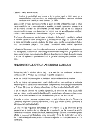 Castillo (2009) expresa que:
Implica la posibilidad que otorga la ley a quien pagó el título valor en la
oportunidad en que fue exigido, de solicitar el reembolso d pago que efectuó a
cualquiera de los obligados de regreso. (p. 145)
Esta acción protege cambiariamente a quien siendo endosante pagó el título
valor cuando le fue presentado por el tenedor, es decir, que quien se convierte
en el nuevo tenedor del documento, puede hacer uso de la vía ejecutiva
correspondiente para reembolsarse los pagos que se vio obligado a realizar,
como consecuencia de su condición de obligado de regreso.
Si el pago efectuado es parcial, para el ejercicio de la acción cambiaria, deberá
el tenedor del título valor entregarle a quien efectuó tal pago y a costa de éste,
la copia certificada notarial o judicial del título valor con la constancia de haber
sido parcialmente pagado. Tal copia certificada tiene mérito ejecutivo.
La ley establece que prescribe a los seis meses, a partir de la fecha de pago en
vía de regreso, la acción de ulterior regreso contra los obligados y/o garantes de
éstos, anteriores a quien lo ejercita. Dentro de este mismo plazo debe ejercitarse
la acción de repetición que corresponda al garante del obligado principal contra
éste.
REQUISITOS PARA EJERCITAR LAS ACCIONES CAMBIARIAS
Salvo disposición distinta de la Ley, para ejercitar las acciones cambiarias
señaladas en el Artículo 90 constituye requisito obligatorio:
a) En los títulos valores sujetos a protesto, haberse verificado el mismo.
b) En los títulos valores que sean objeto de formalidad que sustituya al protesto,
haber logrado la constancia de la falta de cumplimiento de la obligación conforme
al Artículo 82; o, de ser el caso, el protesto conforme a los Artículos 73 y 83.
c) En los títulos valores no sujetos a protesto, la tenencia del título cuyo plazo
esté vencido o resulte exigible la obligación según texto del documento o, en su
caso, de la constancia de la que trata el último párrafo del Artículo 18.
Además, en estos casos se requiere haber cursado información a la Cámara de
Comercio respectiva del incumplimiento, salvo que ello se cumpla conforme al
último párrafo del Artículo 87.
La falta de los requisitos señalados en los incisos a) y b) anteriores podrá
subsanarse si dentro de los plazos de prescripción de la respectiva acción
cambiaria señalados en el Artículo 96, el tenedor logra obtener, en forma expresa
o ficta, el reconocimiento judicial en su contenido y firma del título valor, por parte
del o de los obligados respecto a quienes se ejercite la correspondiente acción
cambiaria.
 
