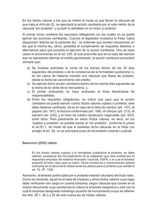 En los títulos valores a los que se refiere el inciso a) que lleven la cláusula de
que trata el Artículo 52, se ejercitará la acción cambiaria por el sólo mérito de la
cláusula "sin protesto" y cumplir lo señalado en el inciso c) anterior.
El primer inciso contiene los requisitos obligatorios sin los cuales no se podrá
ejercer las acciones cambiarias. Cuando el legislador incorpora la frase “salvo
disposición distinta de la presente ley”, se entiende que existen situaciones en
las que la misma ley, obvio, posibilita el cumplimiento de requisitos distintos o
alternativos para que proceda el ejercicio de la acción cambiaria. Uno de esos
casos lo encontramos en el art. 235, el cual prescribe que en el caso del warrant
que no represente además el crédito garantizado, la acción cambiaria procederá
siempre que:
a) Se hubiese solicitado la venta de los bienes dentro de los 30 días
siguientes del protesto o de la constancia de la formalidad sustitutoria; o,
en los casos de haberse incluido una cláusula que libera de protesto,
desde la fecha de vencimiento del crédito;
b) Se ejercite dicha acción cambiaria dentro de los treinta días siguientes de
la fecha de la venta de la mercadería; y,
c) El primer endosante no haya endosado el título liberándose de
responsabilidad.
d) Entre los requisitos obligatorios, se indica que para que la acción
cambiaria se pueda ejercer contra títulos valores sujetos a protesto, este
debe haberse verificado; tal es el caso de la letra de cambio (art. 147); el
pagaré (art. 161); la factura conformada (art. 168); el cheque (art. 213); el
warrant (art. 233); y el título de crédito hipotecario negociable (art. 243),
entre otros. Pero justamente en estos títulos valores, es decir, en los
“sujetos a protesto” es posible pactar el “sin protesto”, conforme lo prevé
el art.81.1, de modo tal que si existiese dicha cláusula en el título con
arreglo al art. 52, no se precisará pues de tal protesto notarial o judicial.
Beaumont (2000) refiere:
En los títulos valores sujetos a la formalidad sustitutoria al protesto, se debe
obtener constancia del incumplimiento de la obligación que será emitida por la
respectiva empresa del sistema financiero nacional, ESFN, a la cual el tenedor
presentó el título valor para su cobro. Dicha constancia o comprobación deberá
colocarse en el documento observando los plazos para el protesto que señala el
art. 72. (P. 134)
Asimismo, el tenedor podrá optar por e protesto notarial voluntario del título valor.
Como se recuerda, aquel es el caso de cheques y otros títulos valores cuyo pago
debe verificarse con cargo en cuenta bancaria, según cláusula que conste en el
mismo documento cuya constancia la coloca la empresa respectiva u otra con la
cual la empresa designada mantenga acuerdo de truncamiento a que se refieren
los arts. 26.1, 26.3 y 25 de esta nueva ley de títulos valores.
 