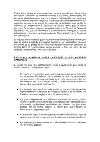 En los títulos valores no sujetos a protesto, es decir, los valores mobiliarios, los
certificados bancarios de moneda nacional y extranjera, conocimiento de
embarque y la carta de porte; se exige la tenencia del título valor cuyo plazo esté
vencido o resulte exigible la obligación. Tratándose de valores representados por
anotación en cuenta se exigirá la constancia de titularidad que expide la
institución de Compensación y Liquidación de Valores, la cual goza de mérito
ejecutivo. Se requiere, además, la comunicación a la Cámara de Comercio
respectiva, salvo que una vez iniciada la acción cambiaria sea el juez o Tribunal
Arbitral quien curse copia de la demanda a la Cámara de Comercio Provincial
que corresponda.
El segundo inciso establece que el incumplimiento de los requisitos en los títulos
valores sujetos a protesto o formalidad sustitutoria, son subsanables, siempre
que dentro de los plazos de prescripción de la respectiva acción cambiaria, el
tenedor logre el reconocimiento judicial expreso o ficto, por parte de los
obligados, del contenido y firma del título valor.
PAGOS A RECLAMARSE CON EL EJERCICIO DE LAS ACCIONES
CAMBIARÍAS
El tenedor del título valor está facultado a exigir a aquel contra quien dirige la
acción cambiaria. Los siguientes pagos:
 El importe y/o los derechos patrimoniales representados por el título valor
a la fecha de su vencimiento. Como sabemos, los derechos patrimoniales
son aquellos derechos representados en un título valor, que pueden ser
creditorios (o sea. una suma de dinero) o recaer sobre mercaderías o
bienes y los derechos de participación.
 Los intereses compensatorios más moratorios que se hubieran pactado
según el texto del título valor o del respectivo registro o, en su defecto, los
intereses moratorios legales a partir de su vencimiento
 Los gastos de protesto o de la formalidad sustitutoria, en su caso, y otros
originados por la cobranza frustrada, incluido los costos y cosías judiciales
o arbitrales, debidamente sustentados, de haberlos. Los gastos de
protesto son las sumas pagadas al notario para que efectuara la
notificación al obligado principal.
 La suma total pagada, es decir aquella indicada en el título valor; salvo el
caso de pago parcial, en que sólo podrá reclamarse la suma insatisfecha.
 Los intereses que correspondan, los cuales devengarán a partir del día en
que se efectúa el pago.
 