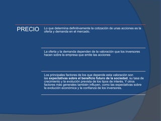 PRECIO Lo que determina definitivamente la cotización de unas acciones es la
oferta y demanda en el mercado.
La oferta y la demanda dependen de la valoración que los inversores
hacen sobre la empresa que emite las acciones
Los principales factores de los que depende esta valoración son
las expectativas sobre el beneficio futuro de la sociedad, su tasa de
crecimiento y la evolución prevista de los tipos de interés. Y otros
factores más generales también influyen, como las expectativas sobre
la evolución económica y la confianza de los inversores.
 