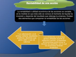Rentabilidad de una acción
La rentabilidad o utilidad económica de las acciones es variable,
en la medida en que ésta sólo se conoce al momento de liquidar la
inversión y depende del resultado que obtenga la empresa. Existen
dos elementos que componen la rentabilidad de las acciones:
• La valorización: si el
emisor obtiene resultados
positivos, decimos que
gana valor o que se
valoriza
• Los dividendos: si el emisor
genera utilidades durante el
respectivo periodo, la Asamblea
de Accionistas podrá tomar la
decisión de repartirlas, con lo cual
los accionistas recibirán
dividendos.
 