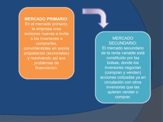 MERCADO PRIMARIO:
En el mercado primario,
la empresa crea
acciones nuevas e invita
a los inversores a
comprarlas,
convirtiéndoles en socios
propietarios (accionistas)
y resolviendo así sus
problemas de
financiación.
MERCADO
SECUNDARIO:
El mercado secundario
de la renta variable está
constituido por las
bolsas, donde los
inversores negocian
(compran y venden)
acciones cotizadas ya en
circulación con otros
inversores que las
quieren vender o
comprar.
 