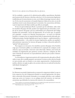 Instituto de la Judicatura Federal-Escuela Judicial
106
(iii) las entidades y agencias de la administración pública especialmente diseñadas
para la protección de intereses y derechos colectivos; y (iv) las asociaciones legalmente
establecidas por lo menos durante un año, con el objeto de proteger intereses colecti-
vos. En los casos de asociaciones se les puede dispensar el plazo de un año, en caso de
manifiesto interés social, demostrado por la extensión o las características del daño,
o por la importancia del objeto jurídico que deba ser protegido.
El área de oportunidad para Brasil, es permitir que los individuos, sobre todos
los miembros del grupo afectado, puedan tener legitimación para demandar a nom-
bre de los intereses del grupo, pues de conformidad con la disposición del Código
brasileño del consumidor, carecen de legitimación. De tal suerte que, el requisito
de la tipicidad —común en el derecho norteamericano— no existe en el derecho
brasileño, ni tampoco hay un requisito formal sobre la representación adecuada, pro-
bablemente porque el propio legislador previó que los órganos —gubernamentales y
no gubernamentales— a los cuales les reconoce legitimación, pueden con equidad y
adecuadamente representar los intereses del grupo, sin dejar a discreción judicial la
“aptitud” del representante35
.
Para asegurar un trato justo a los miembros ausentes del grupo, la ley brasileña
exige que el ministerio público sea notificado de la aceptación de cualquier acción
colectiva y que sea invitado a intervenir como observador. Además, entre la lista de
entidades con legitimación para promover acciones colectivas, cualquiera de ellos
tiene el derecho de intervenir en el procedimiento colectivo para ayudar al deman-
dante original.
La trascendencia e importancia práctica de la representación adecuada en Brasil,
radica en que sólo es posible proponer nuevamente la misma acción colectiva basada
en nueva prueba, pero no basada en una mejor argumentación o fundamentación
jurídica; además, esa regla no aplica a las acciones colectivas en tutela de los derechos
individuales homogéneos36
.
C. Alemania
En Alemania trasciende la legitimación en materia de competencia desleal, ya que en
la ley respectiva (Ley de Competencia Desleal) se concede legitimación a los opera-
dores comerciales directamente lesionados en sus propios derechos o por cualquier
sujeto que actúe en el mismo o en un análogo sector del comercio, así como por
asociaciones que defiendan los intereses del comercio y los consumidores.
35
Estuvo implícito en el razonamiento del legislador que estas entidades seleccionadas representarían los intereses del
grupo más justamente que lo haría uno de los miembros del grupo. Ibíd., p. 74.
36
Gidi, Antonio, op. cit., nota 34, pp. 142 - 153.
05 Mauricio Barajas Villa.indd 106 04/03/14 05:50 p.m.
 