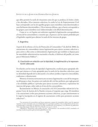Instituto de la Judicatura Federal-Escuela Judicial
108
que debe permitir la tutela de situaciones antes de que se produzca la lesión o daño
a los afectados; 4)Los intereses colectivos, lo cuales la Ley de Enjuiciamiento Civil
hace corresponder con los de aquellos grupos cuyos miembros están determinados o
sean fácilmente determinables; y 5)Los intereses difusos, que se hacen corresponder a
los grupos cuyos miembros sean indeterminados o de difícil determinación.
Como se ve, en España está suficiente regulada la legitimación correspondiente
al tema de los consumidores y usuarios que, al parecer, son los sujetos preferidos por
el legislador español para obtener la tutela de los intereses de grupo.
F. Argentina
A partir de la reforma a la Ley de Protección al Consumidor (7 de abril de 2008), las
asociaciones de consumidores tienen legitimación para ejercer acciones colectivas y
para unirse a ellas como co-demandantes; legitimación que también se dispuso para
las autoridades administrativas nacionales o locales, el defensor del pueblo, así como
para el Ministerio Público41
.
G. Conclusión en relación con la tipicidad, la tegitimación y la represen-
tación adecuada
En relación con los temas de tipicidad y legitimación, resultaría poco apropiado afir-
mar qué sistema es el más apropiado para la tutela de los derechos colectivos, pues
su idoneidad depende de la adecuación a la cultura jurídica respectiva (necesidades,
tradiciones e idiosincrasia).
Mientras el sistema norteamericano reconoce legitimación a uno de los integran-
tes del grupo o clase, los países con tradición del civil law prefieren, por regla general,
a las entidades públicas o privadas para ejercer acciones colectivas y representar los
intereses del grupo, sobre todo en el área de los consumidores.
Recientemente en México, la asociación civil Al Consumidor solicitó de la Su-
prema Corte de Justicia de la Nación revocara el requisito que exige 30 miembros
a las asociaciones civiles para promover acciones colectivas, ya que anteriormente se
le negó la inscripción en el registro de asociaciones civiles para promover acciones
colectivas42
.
41
Las asociaciones de consumidores que buscan representar a grupos de consumidores deben reunir los siguientes
requisitos: (i) estar constituidos como una entidad legal, (ii) no participar en política, (iii) ser independientes de los intere-
ses profesionales o comerciales, (iv) abstenerse de recibir contribuciones de las empresas, y (iv) abstenerse de publicitarse.
Véase, Ferrer Mac-Gregor, Eduardo; Ríos Ferrer, Ricardo. et al., op. cit., nota 8.
42
PROFECO, “Asociaciones civiles acuden a la corte’’ , El Economista 13 de noviembre de 2012, consultado en el
sitio http://acolectivas.profeco.gob.mx/noticia.php?IdNoticia=248.
05 Mauricio Barajas Villa.indd 108 04/03/14 05:50 p.m.
 