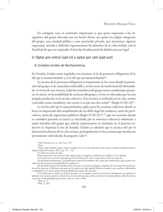 Mauricio Barajas Villa
109
En cualquier caso, lo realmente importante es que quien represente a los in-
tegrantes del grupo afectado por un hecho ilícito, sea quien sea (algún integrante
del grupo, una entidad pública o una asociación privada, por mencionar algunos
supuestos), atienda y defienda vigorosamente los derechos de la colectividad, con la
finalidad de que sea respetado el derecho fundamental de debido proceso legal.
V. Optar por entrar (opt in) u optar por salir (opt out)
A. Estados Unidos de Norteamérica
En Estados Unidos están reguladas tres técnicas: a) la de presencia obligatoria; b) la
del opt in (autoinclusión); y c) la del opt out (autoexclusión)43
.
La técnica de la presencia obligatoria es importante en los casos donde la preten-
sión del grupo es de naturaleza indivisible y en los casos de insolvencia del demanda-
do. A través de esta técnica, todos los miembros del grupo serán considerados presen-
tes en juicio, sin la posibilidad de excluirse del grupo y evitar ser afectados por la cosa
juzgada producida en la acción colectiva. Esta técnica es utilizada en las class actions
conocidas como mandatory class action o no opt out class action44
(Regla 23 (b) (1))45
.
La técnica del opt in (autoinclusión) aplica para las acciones colectivas donde se
busca la imposición del cumplimiento de un deber legal de conducta, tanto de parti-
culares, como de organismos públicos (Regla 23 (b) (2)46
)47
; que son acciones donde
se considera presente en juicio (y vinculado por la sentencia colectiva) solamente a
aquel miembro del grupo que solicite expresamente su inclusión en el proceso co-
lectivo; la Suprema Corte de Estados Unidos ya admitió que la técnica del opt in
destruiría la eficacia de las class actions, principalmente en las acciones que involucran
pretensiones individuales de pequeño valor48
.
43
Gidi, Antonio, op. cit., nota 34, p. 291.
44
Idem.
45
Véase, López Sánchez, Javier, (trad.) La Regla 23 (b) (1)), El sistema de las class actions en Estados Unidos de América,
España, Editorial Comares, 2011, pp. 157 - 158.
(b) Tipos de acciones de clase.
Podrá mantenerse una acción de clase siempre que se cumpla lo establecido en la Regla 23 (a) si además:
(1) el ejercicio de acciones separadas por los miembros de la clase o contra ellos crearía un riesgo de:
(A) decisiones incoherentes o contradictorias respecto de miembros de la clase que estableciesen, para la parte con-
traria a la clase, patrones incompatibles de conducta; o
(B) decisiones respecto de miembros de la clase que, en la práctica, llegasen a disponer de los interese de otros miem-
bros de la clase que no hubiesen sido parte en los procesos en que aquéllas hubiesen recaído y que vendrían a dificultarles
o impedirles de un modo substancial la posibilidad de tutelar tales intereses.
46
(2) la parte que se opone a la clase ha actuado o se ha negado a actuar en razón de un fundamento que pudiera ser
aplicado, con carácter general, a toda la clase, de tal modo que una tutela coercitiva o la correspondiente tutela declarativa
se presente como apropiada para la clase como un todo; o ídem.
47
Ibíd., p. 71.
48
Ibíd., p. 292.
05 Mauricio Barajas Villa.indd 109 04/03/14 05:50 p.m.
 
