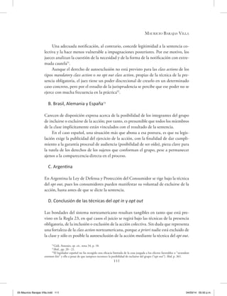 Mauricio Barajas Villa
111
Una adecuada notificación, al contrario, concede legitimidad a la sentencia co-
lectiva y la hace menos vulnerable a impugnaciones posteriores. Por ese motivo, los
jueces analizan la cuestión de la necesidad y de la forma de la notificación con extre-
mada cautela51
.
Aunque el derecho de autoexclusión no está previsto para las class actions de los
tipos mandatory class action o no opt out class action, propias de la técnica de la pre-
sencia obligatoria, el juez tiene un poder discrecional de crearlo en un determinado
caso concreto, pero por el estudio de la jurisprudencia se percibe que ese poder no se
ejerce con mucha frecuencia en la práctica52
.
B. Brasil, Alemania y España53
Carecen de disposición expresa acerca de la posibilidad de los integrantes del grupo
de incluirse o excluirse de la acción; por tanto, es presumible que todos los miembros
de la clase implícitamente están vinculados con el resultado de la sentencia.
En el caso español, una situación más que abona a esa postura, es que su legis-
lación exige la publicidad del ejercicio de la acción, con la finalidad de dar cumpli-
miento a la garantía procesal de audiencia (posibilidad de ser oído), pieza clave para
la tutela de los derechos de los sujetos que conforman el grupo, pese a permanecer
ajenos a la comparecencia directa en el proceso.
C. Argentina
En Argentina la Ley de Defensa y Protección del Consumidor se rige bajo la técnica
del opt out, pues los consumidores pueden manifestar su voluntad de excluirse de la
acción, hasta antes de que se dicte la sentencia.
D. Conclusión de las técnicas del opt in y opt out
Las bondades del sistema norteamericano resultan tangibles en tanto que está pre-
visto en la Regla 23, en qué casos el juicio se regirá bajo las técnicas de la presencia
obligatoria, de la inclusión o exclusión de la acción colectiva. Sin duda que representa
una fortaleza de la class action norteamericana, porque a priori nadie está excluido de
la clase y sólo es posible la autoexclusión de la acción mediante la técnica del opt out.
51
Gidi, Antonio, op. cit., nota 34, p. 18.
52
Ibíd., pp. 20 - 21.
53
El legislador español no ha recogido una eficacia limitada de la cosa juzgada a los efectos favorables o “secundum
eventum litis” y ello a pesar de que tampoco reconoce la posibilidad de excluirse del grupo (“opt out”). Ibíd, p. 361.
05 Mauricio Barajas Villa.indd 111 04/03/14 05:50 p.m.
 