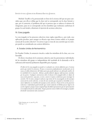 Instituto de la Judicatura Federal-Escuela Judicial
112
Michele Taruffo se ha pronunciado en favor de la técnica del opt out pues con-
sidera que con ella se refleja que la clase real se corresponde con la clase formal; y
que, por el contrario, el problema del opt in provoca que se reduzca el número de
integrantes, pues no se corresponde con los miembros que realmente conforman el
grupo, lo cual tiende a disminuir el ejercicio de acciones colectivas.
VI. Cosa juzgada
La cosa juzgada en los procesos colectivos tiene reglas específicas y, por ende, una
aplicación peculiar, pues aunque su eficacia erga omnes (contra todos) es la propia
esencia de la acción colectiva54
, lo cierto es que se trata de una cuestión que no siem-
pre puede ser considerada con carácter definitivo.
A. Estados Unidos de Norteamérica
En Estados Unidos, la sentencia vincula a todos los miembros de la clase, sea o no
favorable.
El efecto vinculante de la sentencia colectiva ante las pretensiones individuales
de los miembros del grupo es independiente del resultado de la demanda o de la
suficiencia del material probatorio disponible para el grupo.
El efecto de la cosa juzgada no puede ser evaluado con criterio definitivo por el mismo
juicio que emitió la sentencia. El juez se encuentra profundamente involucrado con la
causa y le falta distanciarse del objeto para que pueda efectuar un adecuado análisis de
la totalidad de la situación. Además, pueden faltarle algunas informaciones omitidas
por las partes. Cualquier controversia sobre el alcance de lo juzgado debe ser objeto de
una acción posterior, cuyo juez, en tesis, estará en mejores condiciones para investigar la
cuestión. Por lo tanto, aunque la eficacia erga omnes de la cosa juzgada sea de la propia
esencia de la acción colectiva, se trata de una cuestión que no puede ser decidida con ca-
rácter definitivo en el ámbito de la propia acción colectiva. El juez de la acción posterior
(colectiva o individual) puede decidir que existió violación al debido proceso legal en la
acción original, aunque el juez original haya decidido expresamente que la representación
o la notificación fueron adecuadas. El juez posterior tiene el deber de investigar y el poder
de decidir nuevamente tales cuestiones55
.
54
Gidi, Antonio, op. cit., nota 18, p. 98.
55
Ibíd., pp. 5 - 6.
05 Mauricio Barajas Villa.indd 112 04/03/14 05:50 p.m.
 