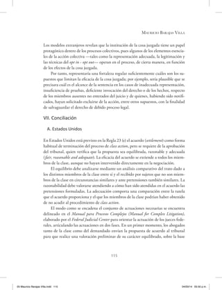 Mauricio Barajas Villa
115
Los modelos extranjeros revelan que la institución de la cosa juzgada tiene un papel
protagónico dentro de los procesos colectivos, pues algunos de los elementos esencia-
les de la acción colectiva —tales como la representación adecuada, la legitimación y
las técnicas del opt in - opt out— operan en el proceso, de cierta manera, en función
de los efectos de la cosa juzgada.
Por tanto, representaría una fortaleza regular suficientemente cuáles son los su-
puestos que limitan la eficacia de la cosa juzgada; por ejemplo, sería plausible que se
precisara cuál es el alcance de la sentencia en los casos de inadecuada representación,
insuficiencia de pruebas, deficiente invocación del derecho o de los hechos, respecto
de los miembros ausentes no enterados del juicio y de quienes, habiendo sido notifi-
cados, hayan solicitado excluirse de la acción, entre otros supuestos, con la finalidad
de salvaguardar el derecho de debido proceso legal.
VII. Conciliación
A. Estados Unidos
En Estados Unidos está previsto en la Regla 23 (e) el acuerdo (settlement) como forma
habitual de terminación del proceso de class action, pero se requiere de la aprobación
del tribunal, quien verifica que la propuesta sea equilibrada, razonable y adecuada
(fair, reasonable and adequate). La eficacia del acuerdo se extiende a todos los miem-
bros de la clase, aunque no hayan intervenido directamente en la negociación.
El equilibrio debe analizarse mediante un análisis comparativo del trato dado a
los distintos miembros de la clase entre sí y el recibido por sujetos que no son miem-
bros de la clase en circunstancias similares y ante pretensiones también similares. La
razonabilidad debe valorarse atendiendo a cómo han sido atendidas en el acuerdo las
pretensiones formuladas. La adecuación comporta una comparación entre la tutela
que el acuerdo proporciona y el que los miembros de la clase podrían haber obtenido
de no acudir al procedimiento de class action.
El modo como se encadena el conjunto de actuaciones necesarias se encuentra
delineado en el Manual para Procesos Complejos (Manual for Complex Litigation),
elaborado por el Federal Judicial Center para orientar la actuación de los jueces fede-
rales, articulando las actuaciones en dos fases. En un primer momento, los abogados
tanto de la clase como del demandado envían la propuesta de acuerdo al tribunal
para que realice una valoración preliminar de su carácter equilibrado, sobre la base
05 Mauricio Barajas Villa.indd 115 04/03/14 05:50 p.m.
 