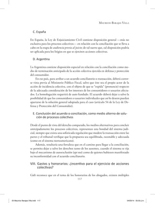 Mauricio Barajas Villa
117
C. España
En España, la Ley de Enjuiciamiento Civil contiene disposición general —más no
exclusiva para los procesos colectivos— en relación con la conciliación que se lleva a
cabo en la etapa de audiencia previa al juicio; de tal suerte que, tal disposición podría
ser aplicada para los litigios en que se ejerciten acciones colectivas.
D. Argentina
La Argentina contiene disposición especial en relación con la conciliación como me-
dio de terminación anticipada de la acción colectiva ejercida en defensa y protección
del consumidor.
En ese país, para arribar a un acuerdo conciliatorio o transacción, deberá correr-
se vista previa al Ministerio Público Fiscal, salvo que éste sea el propio actor de la
acción de incidencia colectiva, con el objeto de que se “expida” (pronuncie) respecto
de la adecuada consideración de los intereses de los consumidores o usuarios afecta-
dos. La homologación requerirá de auto fundado. El acuerdo deberá dejar a salvo la
posibilidad de que los consumidores o usuarios individuales que así lo deseen puedan
apartarse de la solución general adoptada para el caso (artículo 54 de la Ley de De-
fensa y Protección del Consumidor).
E. Conclusión del acuerdo o conciliación, como medio alterno de solu-
ción de procesos colectivos
Desde el punto de vista del derecho comparado, los medios alternativos para concluir
anticipadamente los procesos colectivos, representan una bondad del sistema judi-
cial, siempre que exista una sofisticada regulación que modere la transacción entre las
partes y el tribunal verifique que la propuesta sea equilibrada, razonable y adecuada
(como en el sistema norteamericano).
Además, resultaría una fortaleza que en el camino para llegar a la conciliación,
se permita dejar a salvo los derechos tanto de los ausentes, cuando el sistema se rija
bajo el mecanismo de autoexclusión (opt out) como de quienes hubiesen manifestado
su inconformidad con el acuerdo conciliatorio.
VIII. Gastos y honorarios: ¿incentivo para el ejercicio de acciones
colectivas?
Gidi reconoce que en el tema de los honorarios de los abogados, existen múltiples
05 Mauricio Barajas Villa.indd 117 04/03/14 05:50 p.m.
 