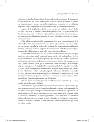 13
Juan José Rosales Sánchez
ambiente, el derecho al desarrollo, el derecho a la autodeterminación de los pueblos,
el derecho a la paz, a la salud, al patrimonio histórico, cultural, y artístico, el derecho
de los consumidores frente a los productos peligrosos o nocivos, o a la publicidad
engañosa, contra las prácticas y cláusulas abusivas en las relaciones de consumo.
A pesar de la amplitud de derechos que pueden ser tutelados a través de las
acciones colectivas, el artículo 578 del Código Federal de Procedimientos Civiles
limitó su procedencia a la defensa y protección de los derechos e intereses difusos
en materia de las relaciones de consumo de bienes o servicios, públicos o privados y
medio ambiente.
Cabe aclarar que mediante las acciones colectivas no se pretende la tutela de la
comunidad entera, sino la de una colectividad más reducida como una clase, catego-
ría o grupo, por ejemplo, las mujeres, los indígenas, las personas con capacidades di-
ferentes, los niños y las niñas, un grupo de consumidores, los trabajadores de alguna
empresa, los habitantes de un lugar o los usuarios de ciertos bienes.
De acuerdo con Antonio Gidi, las acciones colectivas tienen tres objetivos: pro-
porcionar economía procesal; asegurar el acceso efectivo a la justicia y hacer efectivo
el derecho material. Lo primero al permitir que una multiplicidad de acciones in-
dividuales repetitivas en tutela de una misma controversia sea substituida por una
única acción colectiva, con lo que se promueve el ahorro de tiempo y de dinero para
el grupo actor, para el Poder Judicial y para el demandado. Lo segundo, porque las
acciones colectivas aseguran acceso efectivo a la justicia a pretensiones que, de otra
forma, difícilmente podrían ser tuteladas por los tribunales. Y lo último, porque las
acciones colectivas hacen efectivas las políticas públicas del Estado, a través de la rea-
lización autoritaria de la justicia o en el caso concreto de un ilícito colectivo, o bien
estimulando el cumplimiento voluntario del derecho.
Por otra parte, la doctrina procesal coincide en que los elementos de la acción
son los sujetos, la causa y el objeto.
De esta forma, se puede afirmar que son acciones colectivas aquéllas en las que
sus elementos son colectivos: la dimensión colectiva del sujeto se presenta cuando el o
los demandantes ejercen un tipo de representación caracterizada por la posibilidad de
autoinstituirse como representantes de otros; el objeto será colectivo cuando incida
o afecte a una colectividad de sujetos; igualmente la causa debe tener una dimensión
colectiva lo que será así si la causa o motivo de pedir se vincula con un derecho o
interés de incidencia colectiva, o bien derechos o intereses individuales que tienen
un origen común.
02 Juan Jose Rosales Sanchez.indd 13 04/03/14 04:12 p.m.
 