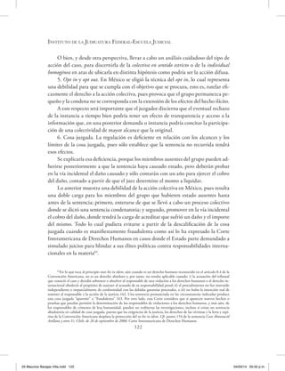 Instituto de la Judicatura Federal-Escuela Judicial
122
O bien, y desde otra perspectiva, llevar a cabo un análisis cuidadoso del tipo de
acción del caso, para discernirla de la colectiva en sentido estricto o de la individual
homogénea en aras de ubicarla en distinta hipótesis como podría ser la acción difusa.
5. Opt in y opt out. En México se eligió la técnica del opt in, lo cual representa
una debilidad para que se cumpla con el objetivo que se procura, esto es, tutelar efi-
cazmente el derecho a la acción colectiva, pues provoca que el grupo permanezca pe-
queño y la condena no se corresponda con la extensión de los efectos del hecho ilícito.
A este respecto será importante que el juzgador discierna que el eventual rechazo
de la instancia a tiempo bien podría tener un efecto de transparencia y acceso a la
información que, en una posterior demanda o instancia podría concitar la participa-
ción de una colectividad de mayor alcance que la original.
6. Cosa juzgada. La regulación es deficiente en relación con los alcances y los
límites de la cosa juzgada, pues sólo establece que la sentencia no recurrida tendrá
esos efectos.
Se explicaría esa deficiencia, porque los miembros ausentes del grupo pueden ad-
herirse posteriormente a que la sentencia haya causado estado, pero deberán probar
en la vía incidental el daño causado y sólo contarán con un año para ejercer el cobro
del daño, contado a partir de que el juez determine el monto a liquidar.
Lo anterior muestra una debilidad de la acción colectiva en México, pues resulta
una doble carga para los miembros del grupo que hubieren estado ausentes hasta
antes de la sentencia; primero, enterarse de que se llevó a cabo un proceso colectivo
donde se dictó una sentencia condenatoria; y segundo, promover en la vía incidental
el cobro del daño, donde tendrá la carga de acreditar que sufrió un daño y el importe
del mismo. Todo lo cual pudiera evitarse a partir de la descalificación de la cosa
juzgada cuando es manifiestamente fraudulenta como así lo ha expresado la Corte
Interamericana de Derechos Humanos en casos donde el Estado parte demandado a
simulado juicios para blindar a sus élites políticas contra responsabilidades interna-
cionales en la materia65
.
65
En lo que toca al principio non bis in idem, aún cuando es un derecho humano reconocido en el artículo 8.4 de la
Convención Americana, no es un derecho absoluto y, por tanto, no resulta aplicable cuando: i) la actuación del tribunal
que conoció el caso y decidió sobreseer o absolver al responsable de una violación a los derechos humanos o al derecho in-
ternacional obedeció al propósito de sustraer al acusado de su responsabilidad penal; ii) el procedimiento no fue instruido
independiente o imparcialmente de conformidad con las debidas garantías procesales, o iii) no hubo la intención real de
someter al responsable a la acción de la justicia 162. Una sentencia pronunciada en las circunstancias indicadas produce
una cosa juzgada “aparente” o “fraudulenta” 163. Por otro lado, esta Corte considera que si aparecen nuevos hechos o
pruebas que puedan permitir la determinación de los responsables de violaciones a los derechos humanos, y más aún, de
los responsables de crímenes de lesa humanidad, pueden ser reabiertas las investigaciones, incluso si existe un sentencia
absolutoria en calidad de cosa juzgada, puesto que las exigencias de la justicia, los derechos de las víctimas y la letra y espí-
ritu de la Convención Americana desplaza la protección del ne bis in idem. Cfr. punto 154 de la sentencia Caso Almonacid
Arellano y otros Vs. Chile, de 26 de septiembre de 2006. Corte Interamericana de Derechos Humanos.
05 Mauricio Barajas Villa.indd 122 04/03/14 05:50 p.m.
 