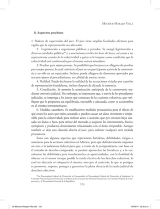 Mauricio Barajas Villa
123
B. Aspectos positivos
1. Poderes de supervisión del juez. El juez tiene amplias facultades oficiosas para
vigilar que la representación sea adecuada.
2. Legitimación a organismos públicos y privados. Se otorgó legitimación a
diversas entidades públicas66
y a asociaciones civiles sin fines de lucro, así como a un
representante común de la colectividad a quien se le impone como condición que la
colectividad esté conformada por al menos treinta miembros.
3. Pruebas para mejor proveer. Se posibilitó que los jueces se alleguen de pruebas
para mejor proveer, lo cual convierte al juez en un participante activo de la controver-
sia y no sólo en un espectador. Incluso, puede allegarse de elementos aportados por
terceros ajenos al procedimiento, en calidad de amicus curiae.
4. Nulidad. Puede declararse la nulidad de las actuaciones viciadas por cuestión
de representación fraudulenta, incluso después de dictada la sentencia.
5. Conciliación. Se permite la terminación anticipada de la controversia me-
diante convenio judicial. Sin embargo, es importante que, a través de los precedentes
judiciales, se imponga a los jueces que conozcan de las acciones colectivas, que veri-
fiquen que la propuesta sea equilibrada, razonable y adecuada, como se acostumbra
en el sistema norteamericano.
6. Medidas cautelares. Se establecieron medidas precautorias para el efecto de
que cesen los actos que estén causando o pueden causar un daño inminente e irrepa-
rable para la colectividad; para realizar actos o acciones que por omisión haya cau-
sado un daño; o bien, para retirar del mercado o asegurar los instrumentos, bienes,
ejemplares y productos directamente relacionados con el daño irreparable. Aunque
también se deja una cláusula abierta al juez, para ordenar cualquier otra medida
precautoria.
Estos son algunos aspectos que representan fortalezas, debilidades, riesgos o
amenazas para la acciones colectivas en México, pero que definitivamente imponen
un reto a la judicatura federal para que, a través de la jurisprudencia, con base en
el método de derecho comparado, se puedan aprovechar las fortalezas y, a la vez,
subsanar las debilidades para transformarlas en oportunidades, con la finalidad de
obtener en el menor tiempo posible la tutela efectiva de los derechos colectivos, lo
cual no afectaría ni colapsaría el sistema, sino por el contrario, lo que se persigue
es promover, respetar, proteger y garantizar la plena eficacia de la tutela judicial de
derechos colectivos.
66
La Procuraduría Federal de Protección al Consumidor, la Procuraduría Federal de Protección al Ambiente, la
Comisión Nacional para la Protección y Defensa de los Usuarios de Servicios Financieros y la Comisión Federal de Com-
petencia; y la Procuraduría General de la República.
05 Mauricio Barajas Villa.indd 123 04/03/14 05:50 p.m.
 
