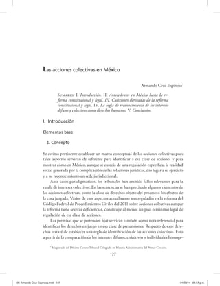 127
Armando Cruz Espinosa*
Sumario: I. Introducción. II. Antecedentes en México hasta la re-
forma constitucional y legal. III. Cuestiones derivadas de la reforma
constitucional y legal. IV. La regla de reconocimiento de los intereses
difusos y colectivos como derechos humanos. V. Conclusión.
I. Introducción
Elementos base
1. Concepto
Se estima pertinente establecer un marco conceptual de las acciones colectivas pues
tales aspectos servirán de referente para identificar a esa clase de acciones y para
mostrar cómo en México, aunque se carecía de una regulación específica, la realidad
social generada por la complicación de las relaciones jurídicas, dio lugar a su ejercicio
y a su reconocimiento en sede jurisdiccional.
Ante casos paradigmáticos, los tribunales han emitido fallos relevantes para la
tutela de intereses colectivos. En las sentencias se han precisado algunos elementos de
las acciones colectivas, como la clase de derechos objeto del proceso o los efectos de
la cosa juzgada. Varios de esos aspectos actualmente son regulados en la reforma del
Código Federal de Procedimientos Civiles del 2011 sobre acciones colectivas aunque
la reforma tiene severas deficiencias, constituye al menos un piso o mínimo legal de
regulación de esa clase de acciones.
Las premisas que se pretenden fijar servirán también como nota referencial para
identificar los derechos en juego en esa clase de pretensiones. Respecto de esos dere-
chos trataré de establecer una regla de identificación de las acciones colectivas. Esto
a partir de la comparación de los intereses difusos, colectivos o individuales homogé-
Las acciones colectivas en México
*
Magistrado del Décimo Octavo Tribunal Colegiado en Materia Administrativa del Primer Circuito.
06 Armando Cruz Espinosa.indd 127 04/03/14 05:57 p.m.
 